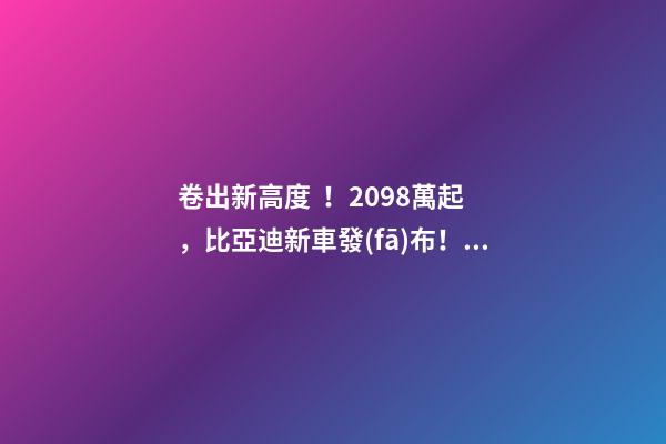 卷出新高度！20.98萬起，比亞迪新車發(fā)布！官網被擠崩…